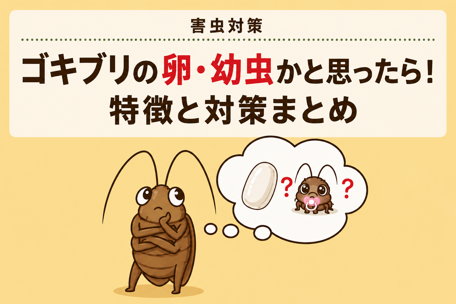 ゴキブリの卵・幼虫かもと思ったら！特徴と対策まとめ｜害虫対策